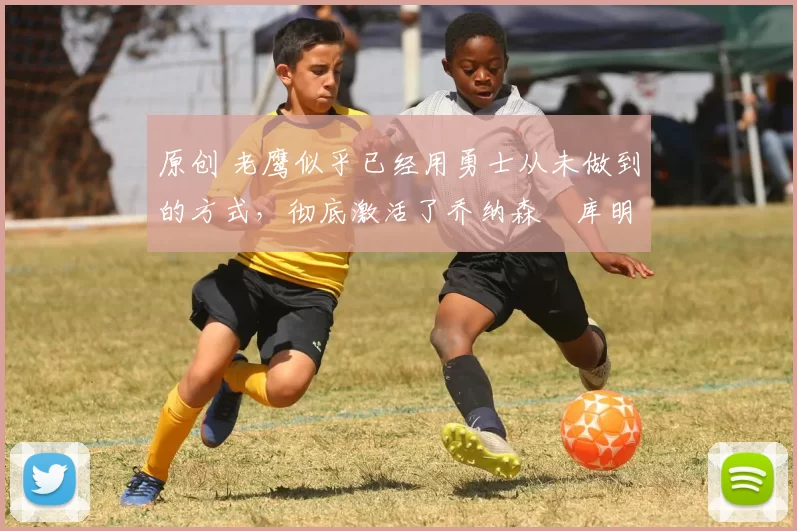 原创 老鹰似乎已经用勇士从未做到的方式,彻底激活了乔纳森・库明加