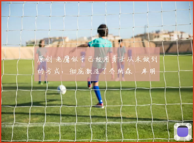 原创 老鹰似乎已经用勇士从未做到的方式,彻底激活了乔纳森・库明加