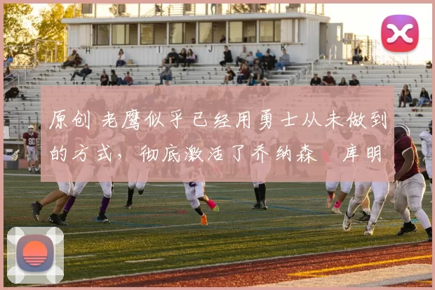 原创 老鹰似乎已经用勇士从未做到的方式，彻底激活了乔纳森・库明加