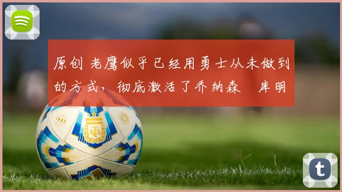 原创 老鹰似乎已经用勇士从未做到的方式,彻底激活了乔纳森・库明加