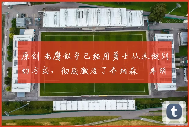 原创 老鹰似乎已经用勇士从未做到的方式,彻底激活了乔纳森・库明加