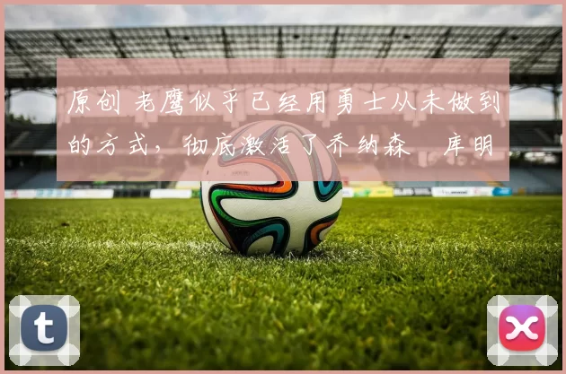 原创 老鹰似乎已经用勇士从未做到的方式，彻底激活了乔纳森・库明加