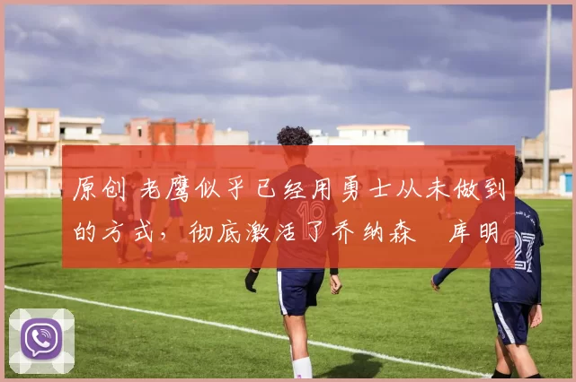 原创 老鹰似乎已经用勇士从未做到的方式,彻底激活了乔纳森・库明加