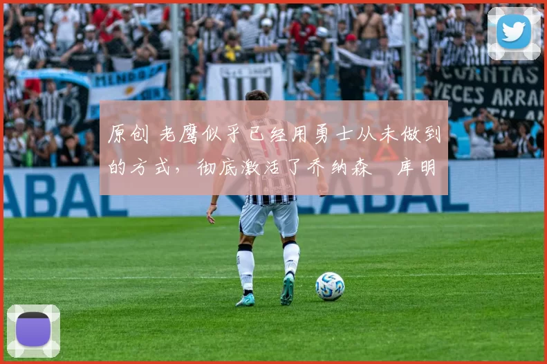 原创 老鹰似乎已经用勇士从未做到的方式，彻底激活了乔纳森・库明加