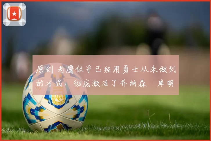 原创 老鹰似乎已经用勇士从未做到的方式,彻底激活了乔纳森・库明加