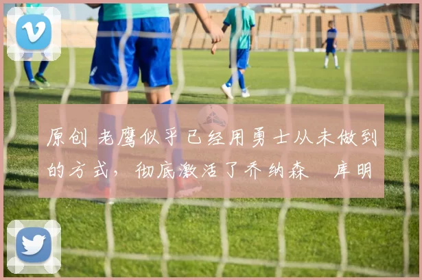 原创 老鹰似乎已经用勇士从未做到的方式,彻底激活了乔纳森・库明加