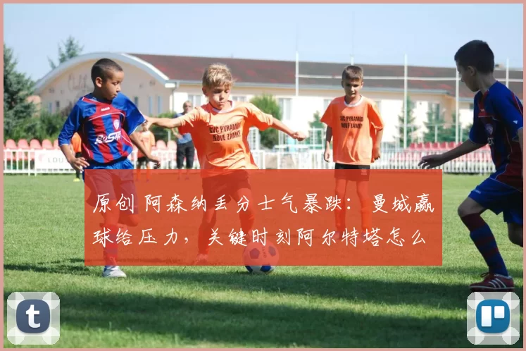 原创 阿森纳丢分士气暴跌：曼城赢球给压力，关键时刻阿尔特塔怎么办