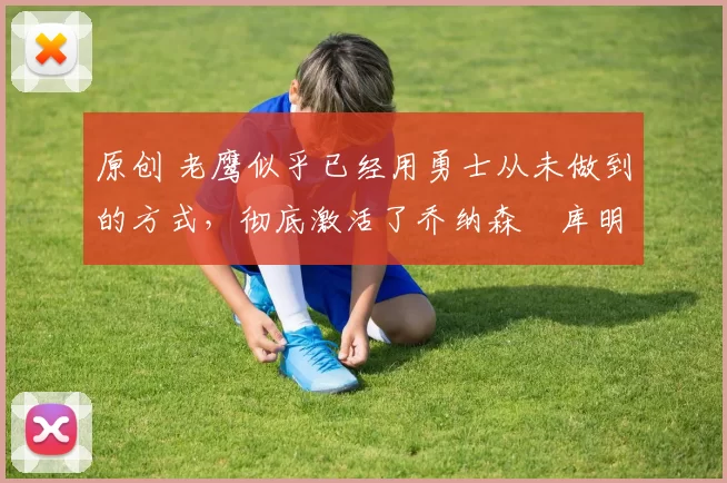 原创 老鹰似乎已经用勇士从未做到的方式，彻底激活了乔纳森・库明加