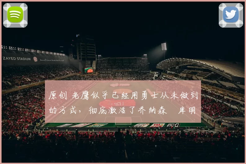 原创 老鹰似乎已经用勇士从未做到的方式,彻底激活了乔纳森・库明加