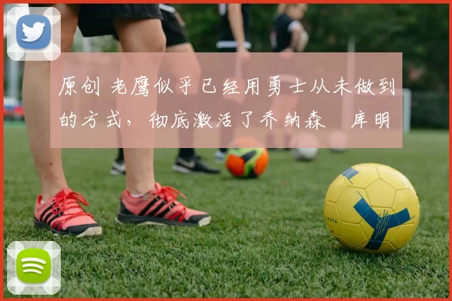 原创 老鹰似乎已经用勇士从未做到的方式，彻底激活了乔纳森・库明加