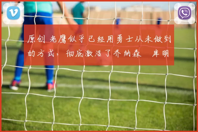 原创 老鹰似乎已经用勇士从未做到的方式，彻底激活了乔纳森・库明加