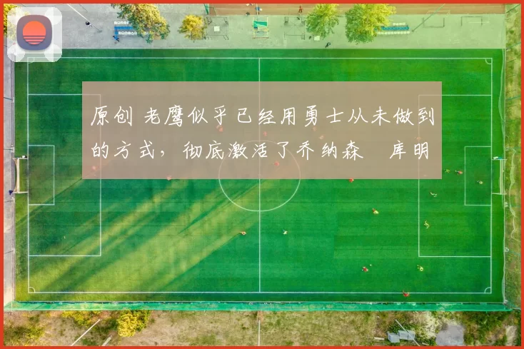 原创 老鹰似乎已经用勇士从未做到的方式,彻底激活了乔纳森・库明加