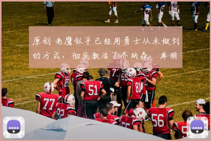 原创 老鹰似乎已经用勇士从未做到的方式，彻底激活了乔纳森・库明加