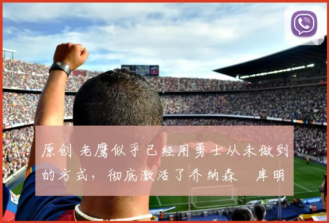 原创 老鹰似乎已经用勇士从未做到的方式,彻底激活了乔纳森・库明加