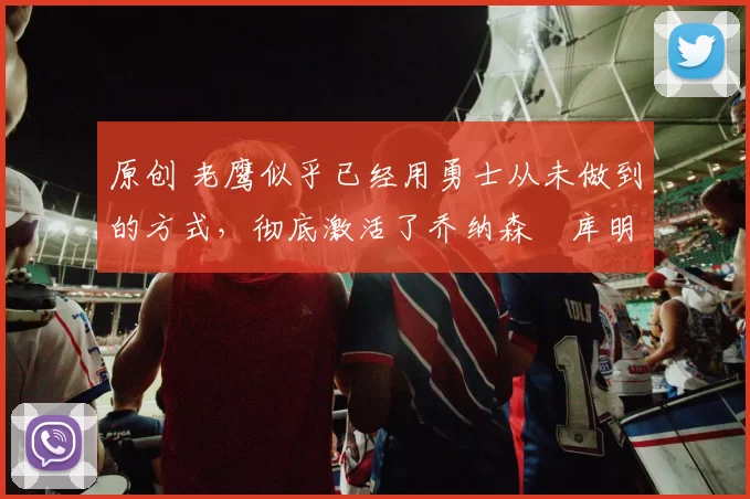 原创 老鹰似乎已经用勇士从未做到的方式，彻底激活了乔纳森・库明加