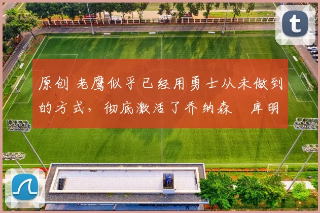 原创 老鹰似乎已经用勇士从未做到的方式,彻底激活了乔纳森・库明加