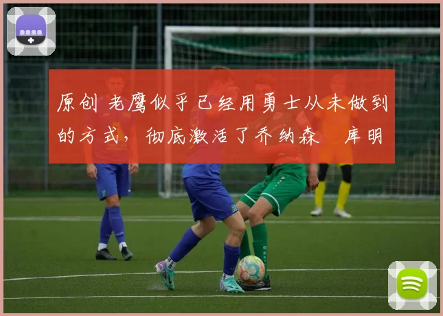 原创 老鹰似乎已经用勇士从未做到的方式,彻底激活了乔纳森・库明加