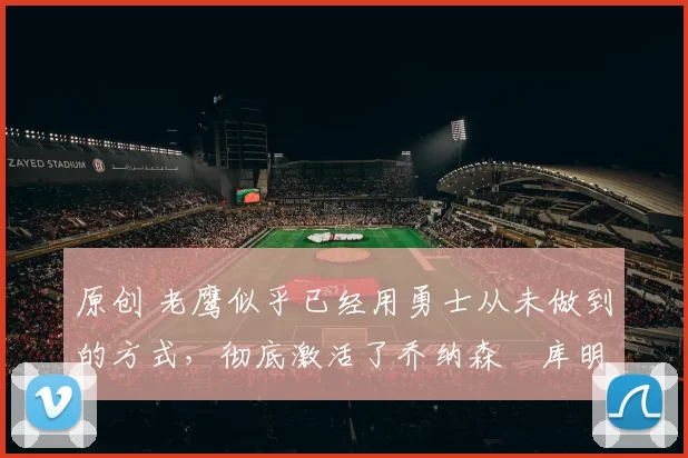 原创 老鹰似乎已经用勇士从未做到的方式，彻底激活了乔纳森・库明加