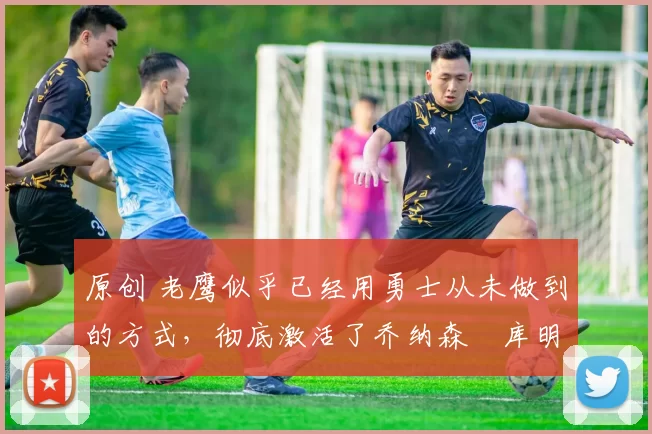 原创 老鹰似乎已经用勇士从未做到的方式，彻底激活了乔纳森・库明加