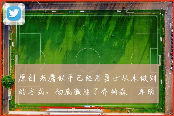 原创 老鹰似乎已经用勇士从未做到的方式,彻底激活了乔纳森・库明加