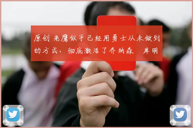 原创 老鹰似乎已经用勇士从未做到的方式，彻底激活了乔纳森・库明加
