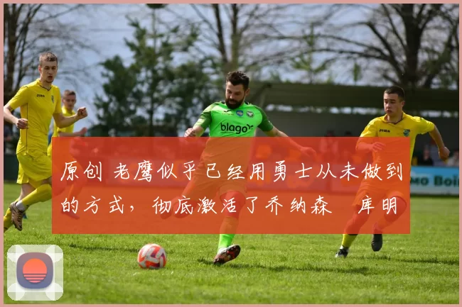 原创 老鹰似乎已经用勇士从未做到的方式,彻底激活了乔纳森・库明加