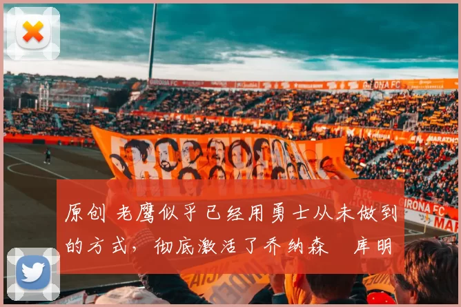 原创 老鹰似乎已经用勇士从未做到的方式，彻底激活了乔纳森・库明加