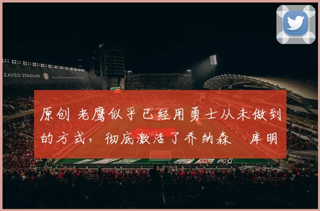 原创 老鹰似乎已经用勇士从未做到的方式，彻底激活了乔纳森・库明加