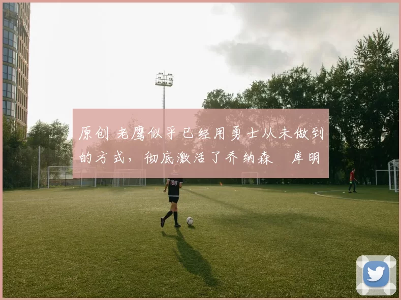 原创 老鹰似乎已经用勇士从未做到的方式,彻底激活了乔纳森・库明加