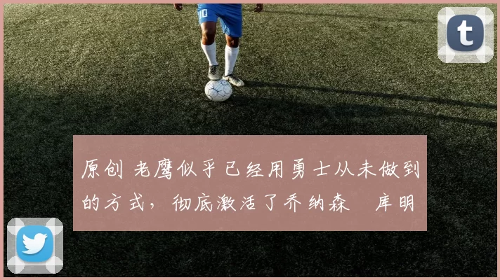 原创 老鹰似乎已经用勇士从未做到的方式，彻底激活了乔纳森・库明加