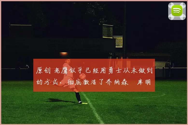 原创 老鹰似乎已经用勇士从未做到的方式，彻底激活了乔纳森・库明加