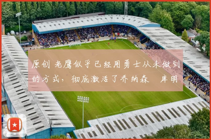 原创 老鹰似乎已经用勇士从未做到的方式,彻底激活了乔纳森・库明加