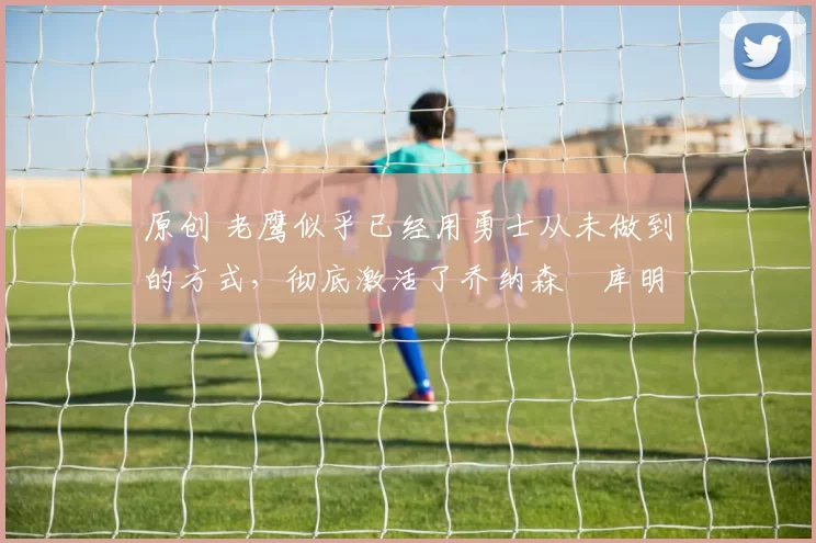 原创 老鹰似乎已经用勇士从未做到的方式,彻底激活了乔纳森・库明加