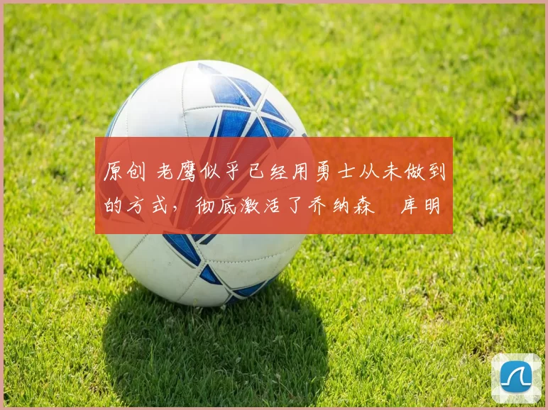 原创 老鹰似乎已经用勇士从未做到的方式,彻底激活了乔纳森・库明加