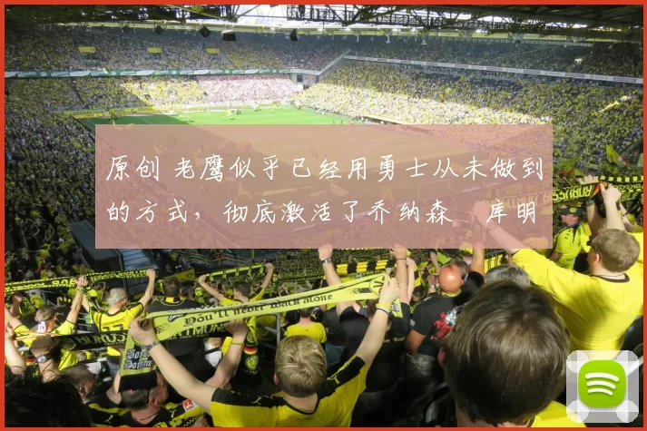 原创 老鹰似乎已经用勇士从未做到的方式，彻底激活了乔纳森・库明加