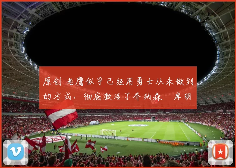 原创 老鹰似乎已经用勇士从未做到的方式，彻底激活了乔纳森・库明加