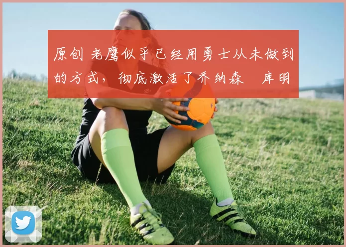 原创 老鹰似乎已经用勇士从未做到的方式,彻底激活了乔纳森・库明加