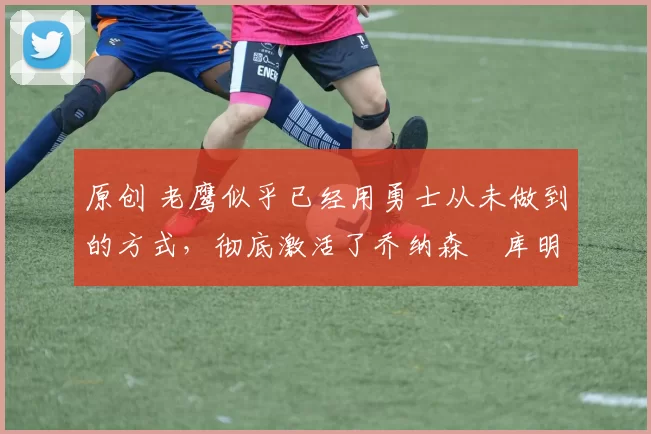 原创 老鹰似乎已经用勇士从未做到的方式,彻底激活了乔纳森・库明加