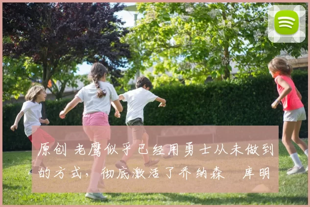 原创 老鹰似乎已经用勇士从未做到的方式，彻底激活了乔纳森・库明加