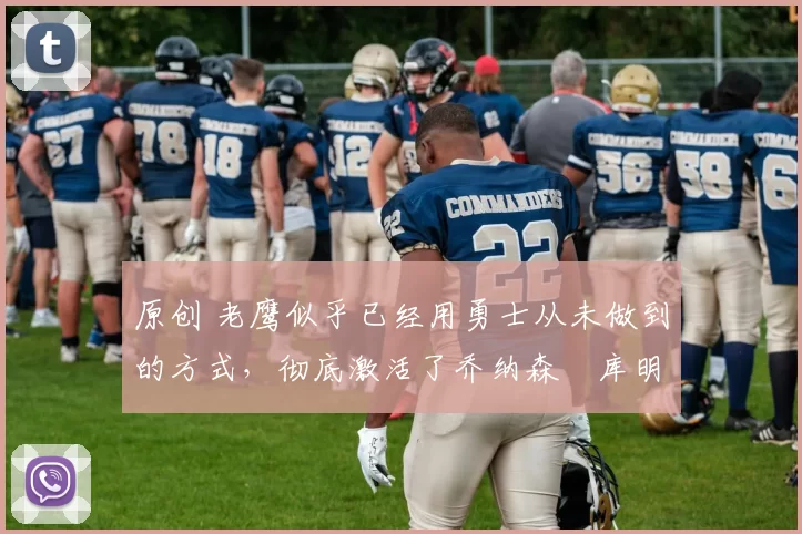 原创 老鹰似乎已经用勇士从未做到的方式，彻底激活了乔纳森・库明加