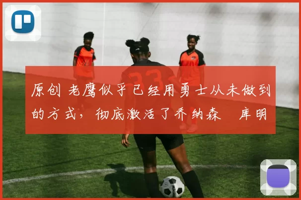 原创 老鹰似乎已经用勇士从未做到的方式,彻底激活了乔纳森・库明加