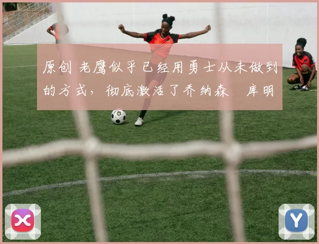 原创 老鹰似乎已经用勇士从未做到的方式,彻底激活了乔纳森・库明加