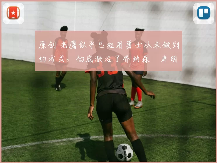 原创 老鹰似乎已经用勇士从未做到的方式，彻底激活了乔纳森・库明加