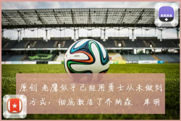 原创 老鹰似乎已经用勇士从未做到的方式,彻底激活了乔纳森・库明加