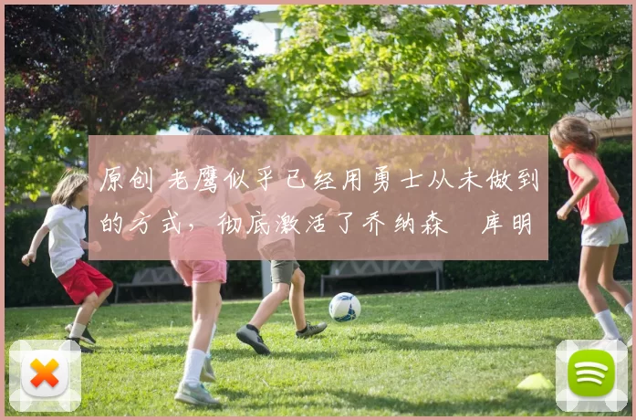 原创 老鹰似乎已经用勇士从未做到的方式，彻底激活了乔纳森・库明加