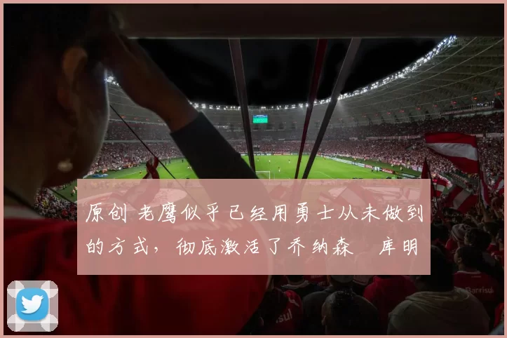 原创 老鹰似乎已经用勇士从未做到的方式,彻底激活了乔纳森・库明加