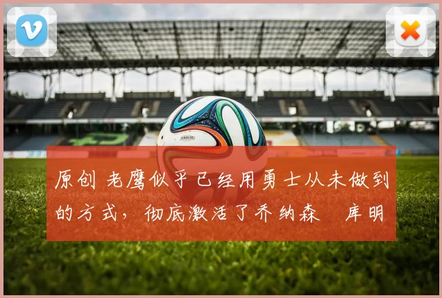 原创 老鹰似乎已经用勇士从未做到的方式，彻底激活了乔纳森・库明加