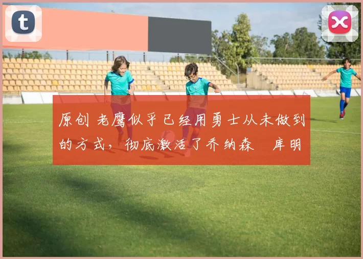 原创 老鹰似乎已经用勇士从未做到的方式，彻底激活了乔纳森・库明加