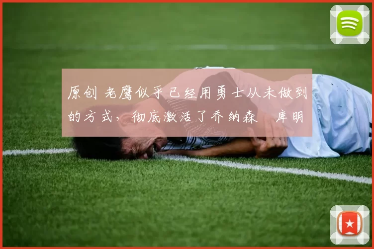 原创 老鹰似乎已经用勇士从未做到的方式，彻底激活了乔纳森・库明加