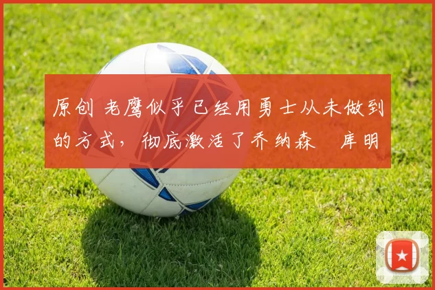 原创 老鹰似乎已经用勇士从未做到的方式,彻底激活了乔纳森・库明加